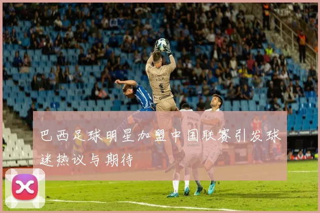 巴西足球明星加盟中国联赛引发球迷热议与期待