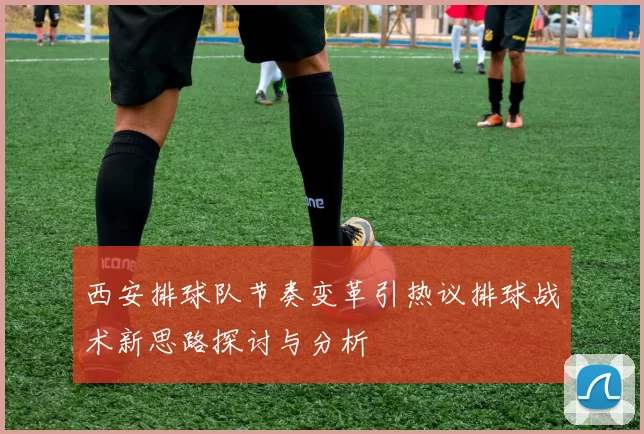 西安排球队节奏变革引热议排球战术新思路探讨与分析