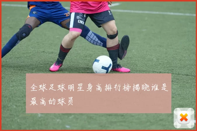全球足球明星身高排行榜揭晓谁是最高的球员