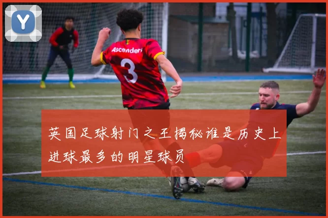 英国足球射门之王揭秘谁是历史上进球最多的明星球员