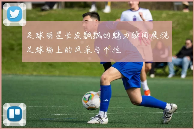 足球明星长发飘飘的魅力瞬间展现足球场上的风采与个性