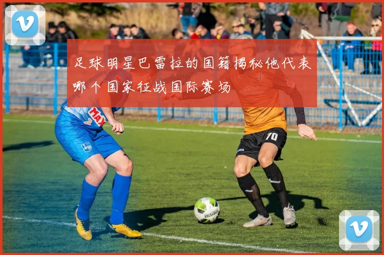 足球明星巴雷拉的国籍揭秘他代表哪个国家征战国际赛场