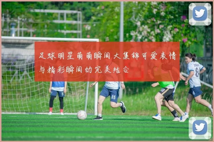 足球明星萌萌瞬间大集锦可爱表情与精彩瞬间的完美结合