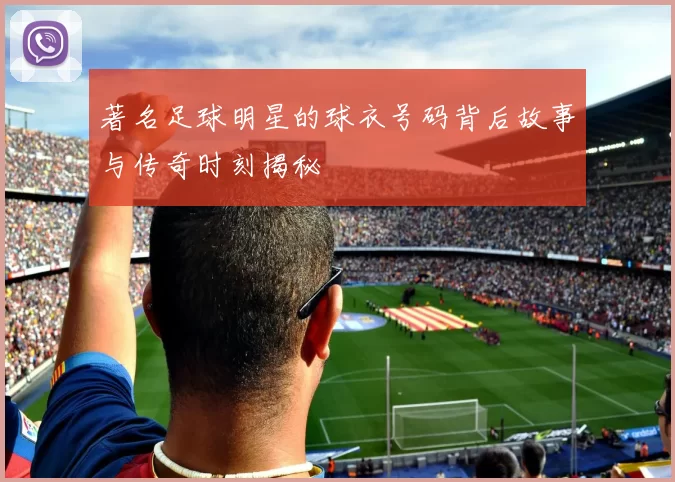 著名足球明星的球衣号码背后故事与传奇时刻揭秘