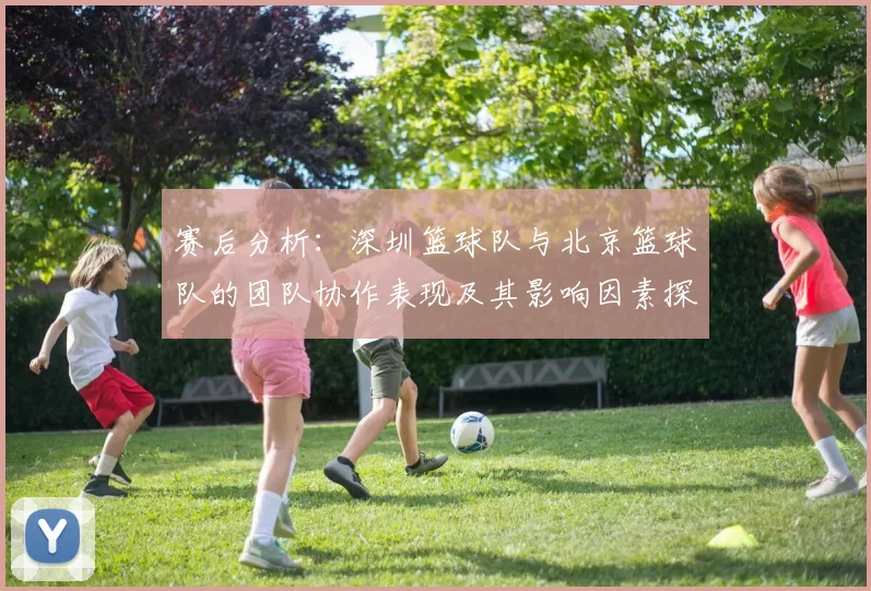 赛后分析：深圳篮球队与北京篮球队的团队协作表现及其影响因素探讨