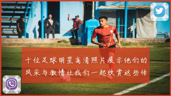 十位足球明星高清照片展示他们的风采与激情让我们一起欣赏这些传奇球员的瞬间