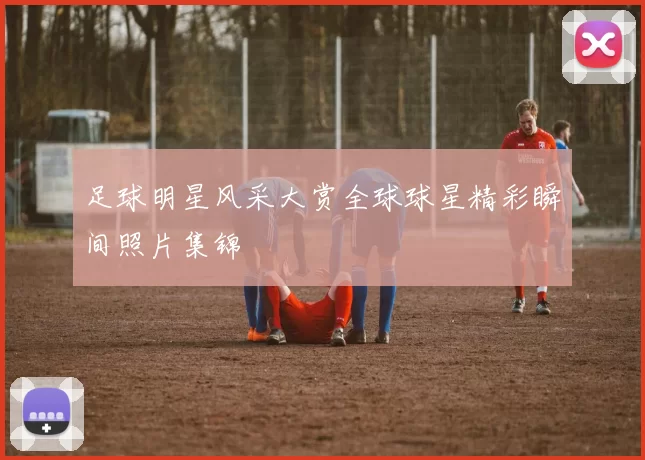 足球明星风采大赏全球球星精彩瞬间照片集锦