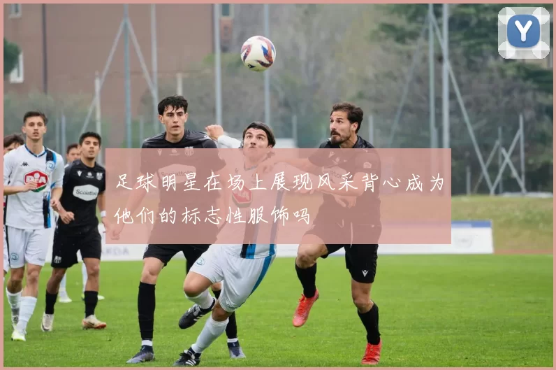足球明星在场上展现风采背心成为他们的标志性服饰吗