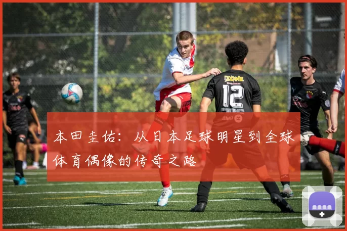 本田圭佑：从日本足球明星到全球体育偶像的传奇之路