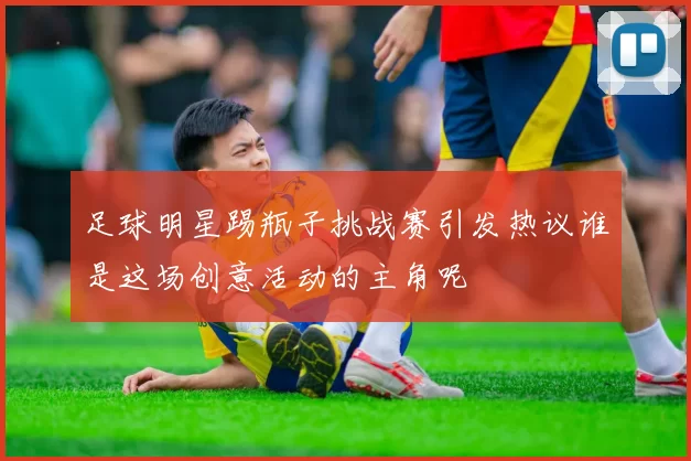 足球明星踢瓶子挑战赛引发热议谁是这场创意活动的主角呢