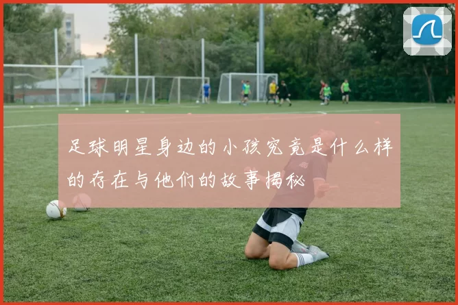 足球明星身边的小孩究竟是什么样的存在与他们的故事揭秘