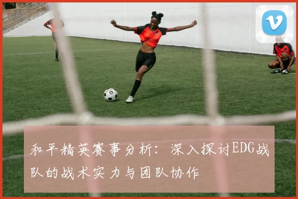 和平精英赛事分析：深入探讨EDG战队的战术实力与团队协作