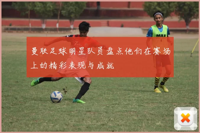 曼联足球明星队员盘点他们在赛场上的精彩表现与成就