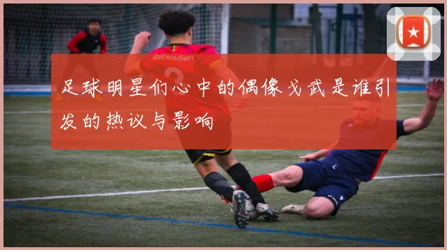 足球明星们心中的偶像戈武是谁引发的热议与影响