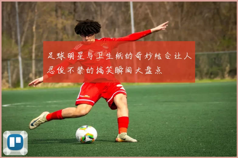 足球明星与卫生纸的奇妙结合让人忍俊不禁的搞笑瞬间大盘点