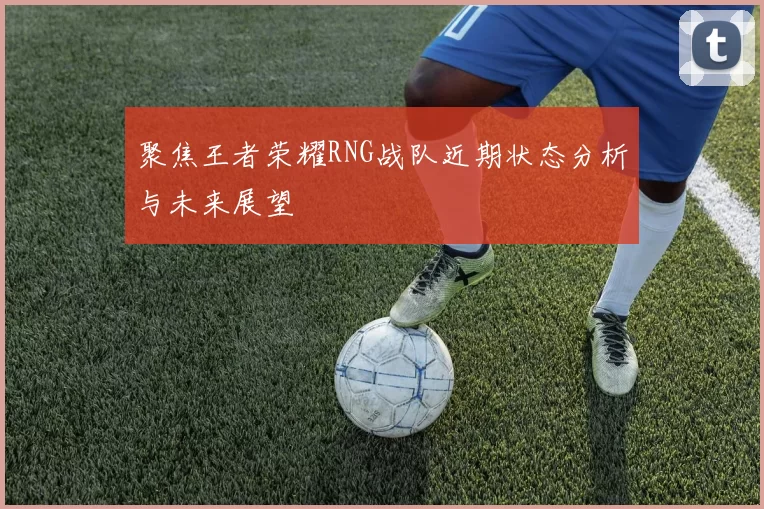 聚焦王者荣耀RNG战队近期状态分析与未来展望