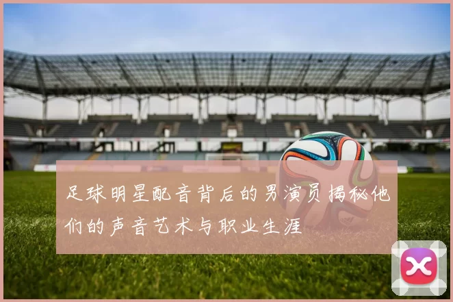 足球明星配音背后的男演员揭秘他们的声音艺术与职业生涯