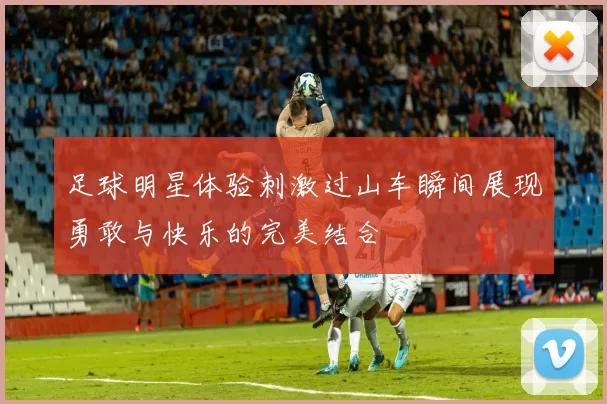 足球明星体验刺激过山车瞬间展现勇敢与快乐的完美结合