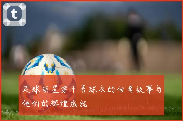 足球明星穿十号球衣的传奇故事与他们的辉煌成就