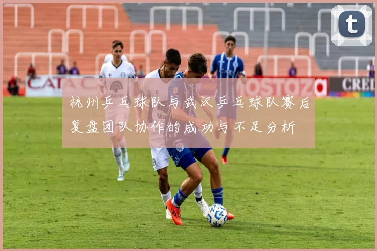 杭州乒乓球队与武汉乒乓球队赛后复盘团队协作的成功与不足分析