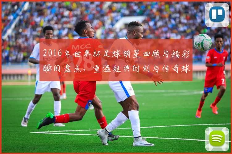 2016年世界杯足球明星回顾与精彩瞬间盘点，重温经典时刻与传奇球员风采