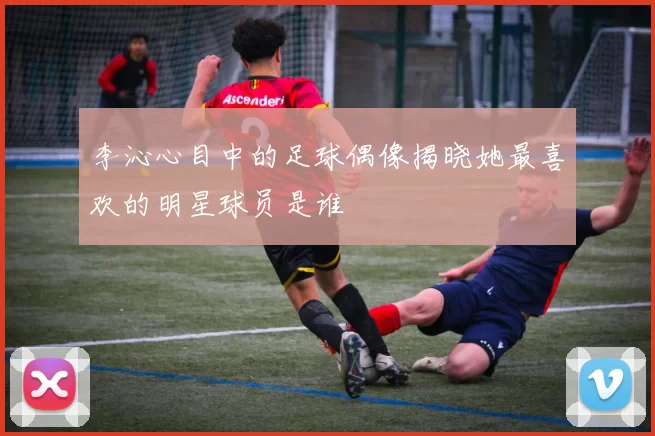 李沁心目中的足球偶像揭晓她最喜欢的明星球员是谁
