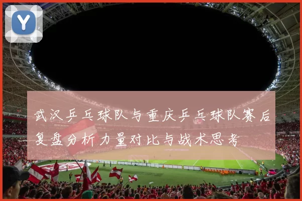 武汉乒乓球队与重庆乒乓球队赛后复盘分析力量对比与战术思考