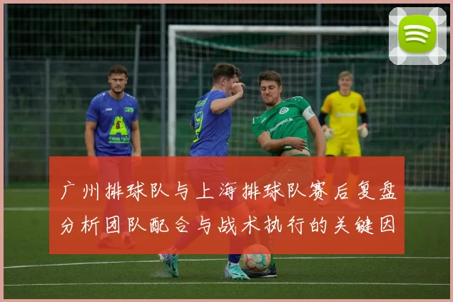 广州排球队与上海排球队赛后复盘分析团队配合与战术执行的关键因素