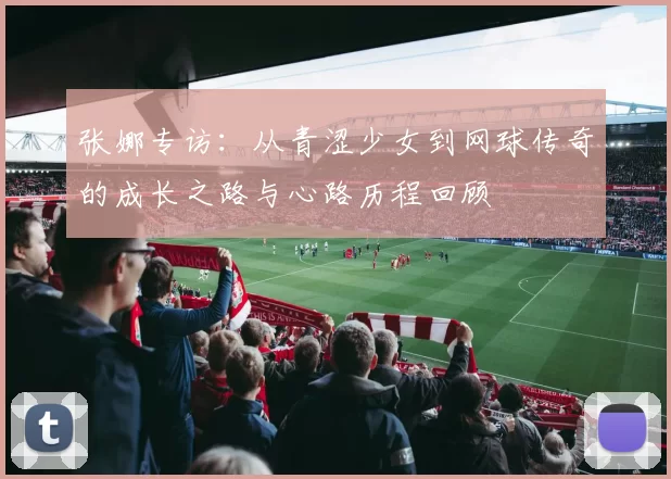 张娜专访：从青涩少女到网球传奇的成长之路与心路历程回顾