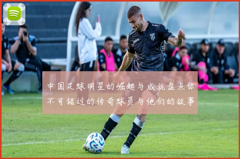 中国足球明星的崛起与成就盘点你不可错过的传奇球员与他们的故事