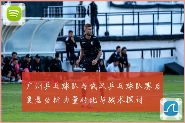 广州乒乓球队与武汉乒乓球队赛后复盘分析力量对比与战术探讨