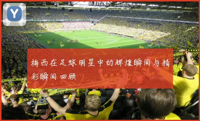 梅西在足球明星中的辉煌瞬间与精彩瞬间回顾