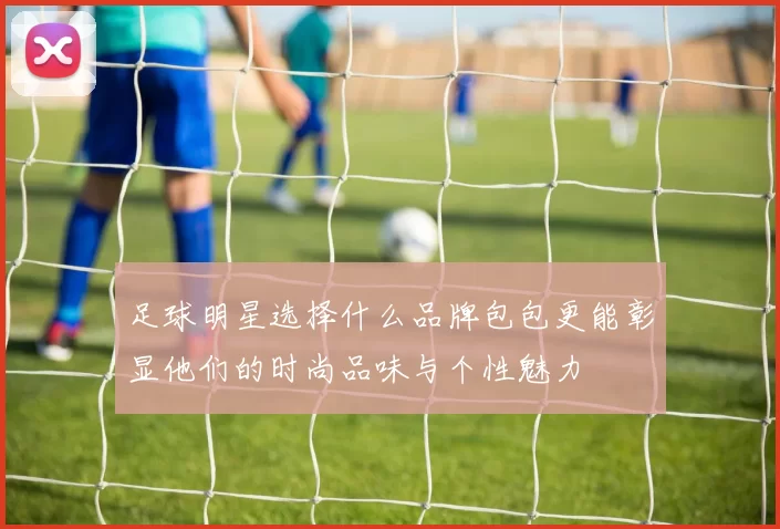 足球明星选择什么品牌包包更能彰显他们的时尚品味与个性魅力