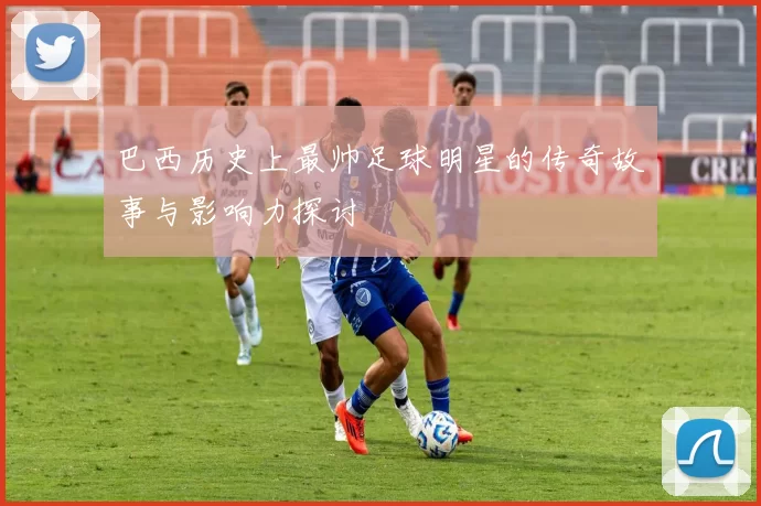 巴西历史上最帅足球明星的传奇故事与影响力探讨