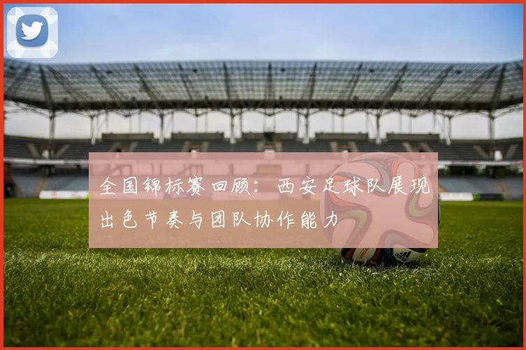 全国锦标赛回顾：西安足球队展现出色节奏与团队协作能力
