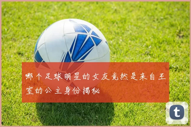哪个足球明星的女友竟然是来自王室的公主身份揭秘