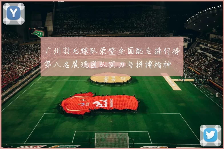 广州羽毛球队荣登全国配合排行榜第八名展现团队实力与拼搏精神