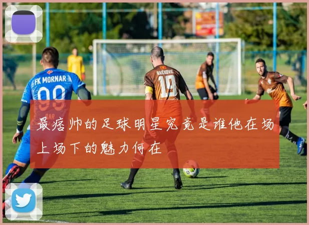 最痞帅的足球明星究竟是谁他在场上场下的魅力何在