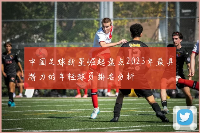 中国足球新星崛起盘点2023年最具潜力的年轻球员排名分析