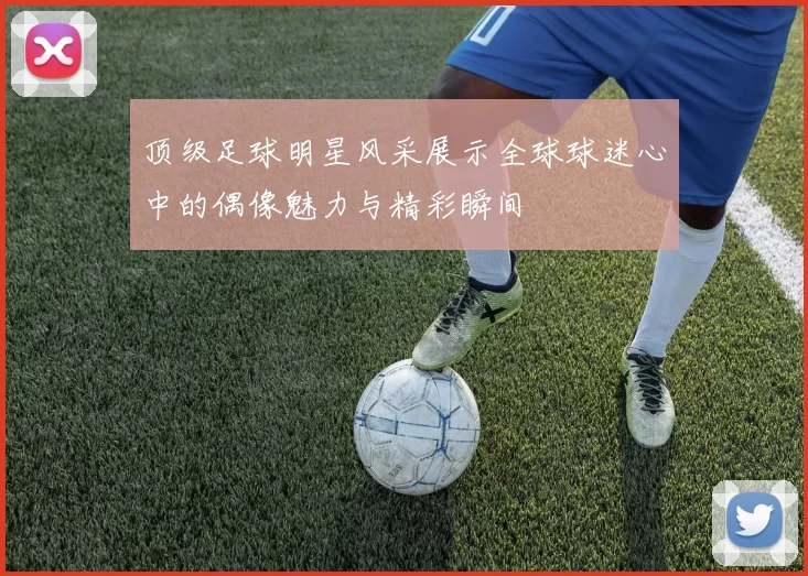 顶级足球明星风采展示全球球迷心中的偶像魅力与精彩瞬间