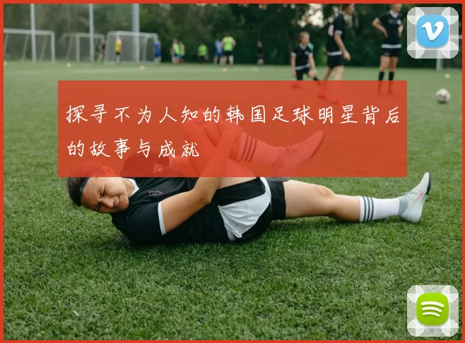 探寻不为人知的韩国足球明星背后的故事与成就