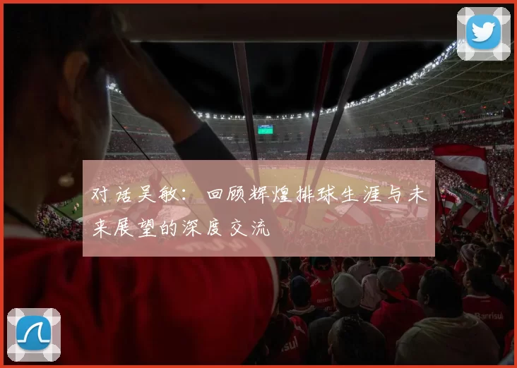 对话吴敏：回顾辉煌排球生涯与未来展望的深度交流