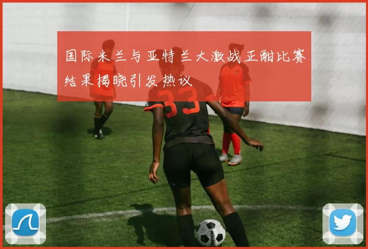 国际米兰与亚特兰大激战正酣比赛结果揭晓引发热议