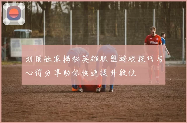 刘丽独家揭秘英雄联盟游戏技巧与心得分享助你快速提升段位