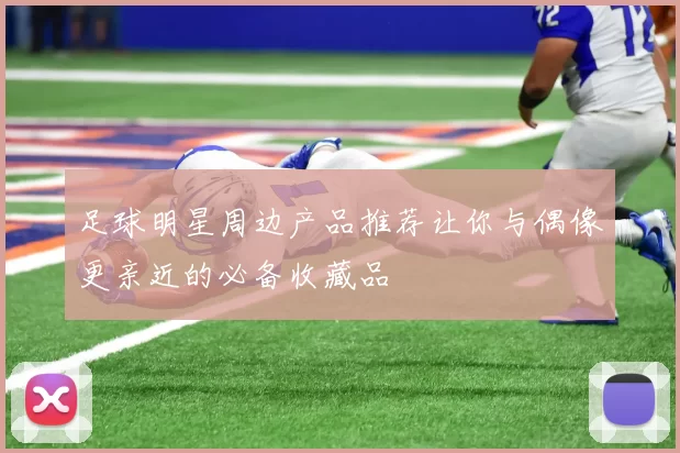 足球明星周边产品推荐让你与偶像更亲近的必备收藏品