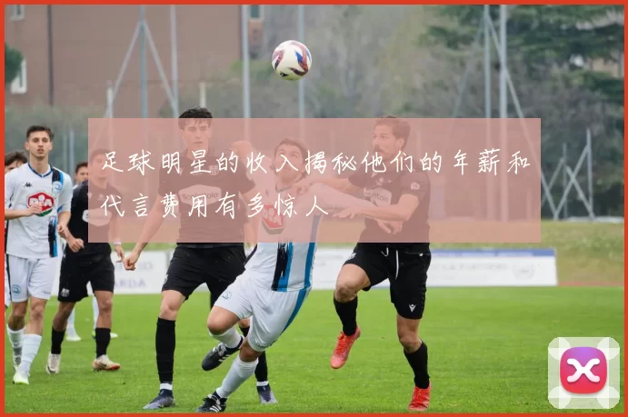 足球明星的收入揭秘他们的年薪和代言费用有多惊人