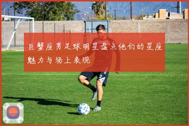 巨蟹座男足球明星盘点他们的星座魅力与场上表现