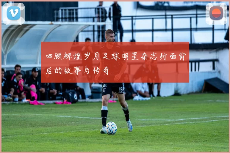 回顾辉煌岁月足球明星杂志封面背后的故事与传奇