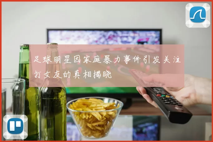 足球明星因家庭暴力事件引发关注打女友的真相揭晓