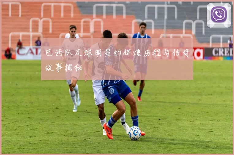 巴西队足球明星的辉煌历程与传奇故事揭秘